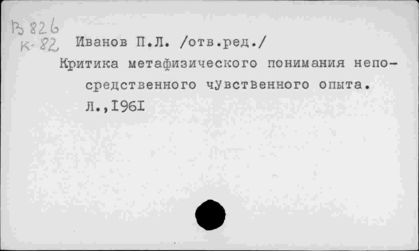 ﻿Ь ?2.6
££ Иванов П.Л. /отв.ред./
Критика метафизического понимания непосредственного чувственного опыта.
л.,1961